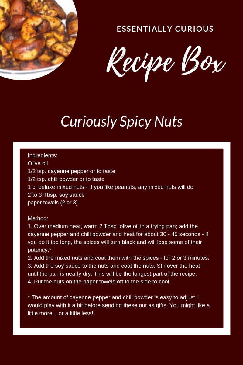 Ingredients: Olive oil 1/2 tsp. cayenne pepper or to taste 1/2 tsp. chili powder or to taste 1 c. deluxe mixed nuts - If you like peanuts, any mixed nuts will do 2 to 3 Tbsp. soy sauce paper towels (2 or 3)  Method: 1. Over medium heat, warm 2 Tbsp. olive oil in a frying pan; add the cayenne pepper and chili powder and heat for about 30 - 45 seconds - if you do it too long, the spices will turn black and will lose some of their potency.* 2. Add the mixed nuts and coat them with the spices - for 2 or 3 minutes. 3. Add the soy sauce to the nuts and coat the nuts. Stir over the heat until the pan is nearly dry. This will be the longest part of the recipe.  4. Put the nuts on the paper towels off to the side to cool.  * The amount of cayenne pepper and chili powder is easy to adjust. I would play with it a bit before sending these out as gifts. You might like a little more... or a little less!