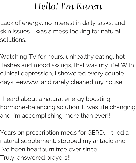 Lack of energy, no interest in daily tasks, and skin issues. I was a mess looking for natural solutions. Watching TV for hours, unhealthy eating, hot flashes and mood swings, that was my life! With clinical depression, I showered every couple days, eewww, and rarely cleaned my house. I heard about a natural energy boosting, hormone-balancing solution. It was life changing and I'm accomplishing more than ever!! Years on prescription meds for GERD,  I tried a natural supplement. I tried it, stopped my antacid, and I’ve been heartburn free ever since. Truly, answered prayers!!