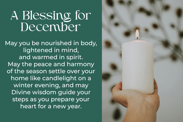 A December Blessing. May you be nourished in body, lightened in mind, and warmed in spirit. May the peace and harmony of the season settle over your home like candlelight on a winter evening, and may Divine wisdom guide your steps as you prepare your heart for a new year.