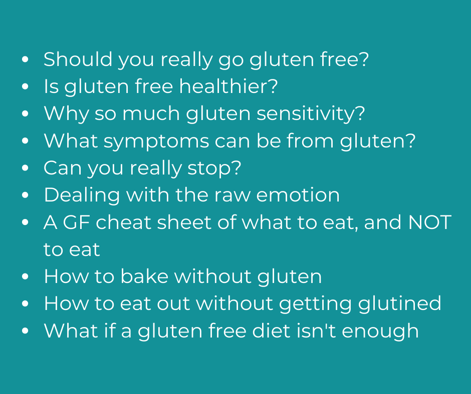 Should you really go gluten free?  Is gluten free healthier? Why so much gluten sensitivity?  What symptoms can be from gluten? Can you really stop? Dealing with the raw emotion A GF cheat sheet of what to eat, and NOT to eat How to bake without gluten How to eat out without getting glutined What if a gluten free diet isn't enough