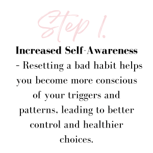 Increased Self-Awareness – Resetting a bad habit helps you become more conscious of your triggers and patterns, leading to better control and healthier choices.
