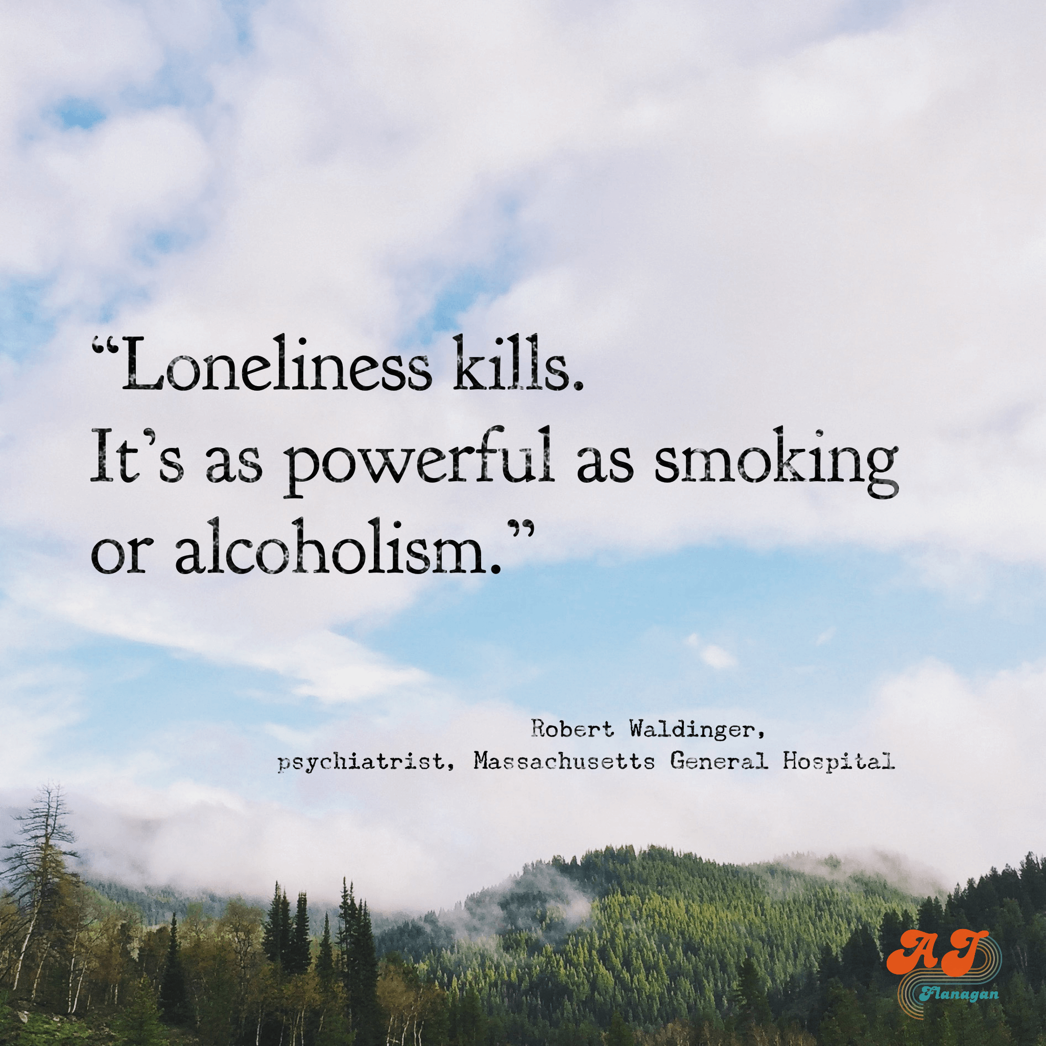 “Loneliness kills. It’s as powerful as smoking or alcoholism.”  Robert Waldinger, psychiatrist, Massachusetts General Hospital