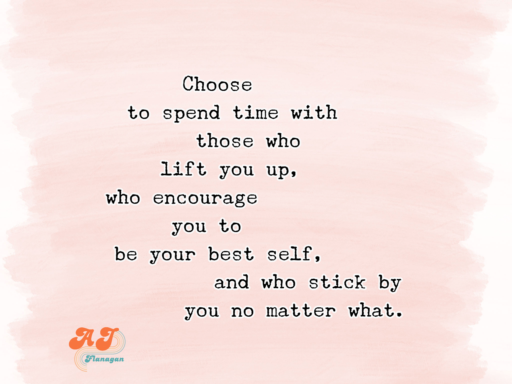 Choose to spend time with those who lift you up, who encourage you to be your best self, and who stick by you no matter what.