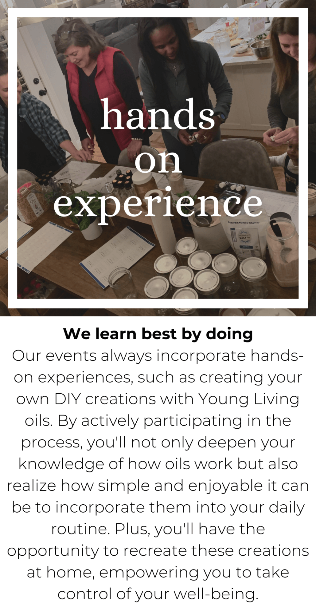 We learn best by doing  Our events always incorporate hands-on experiences, such as creating your own DIY creations with Young Living oils. By actively participating in the process, you'll not only deepen your knowledge of how oils work but also realize how simple and enjoyable it can be to incorporate them into your daily routine. Plus, you'll have the opportunity to recreate these creations at home, empowering you to take control of your well-being.